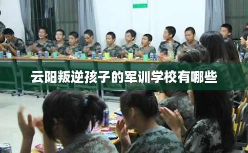 云阳叛逆孩子的军训学校有哪些
