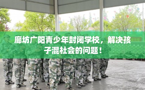 廊坊广阳青少年封闭学校，解决孩子混社会的问题！