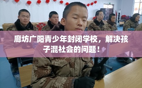 廊坊广阳青少年封闭学校，解决孩子混社会的问题！