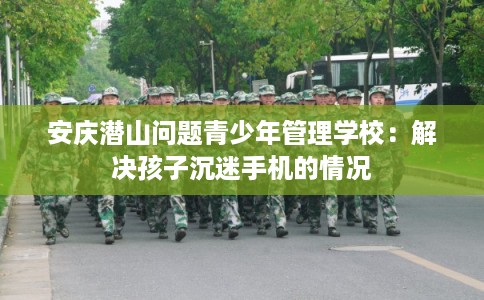 安庆潜山问题青少年管理学校：解决孩子沉迷手机的情况