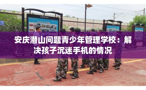 安庆潜山问题青少年管理学校：解决孩子沉迷手机的情况