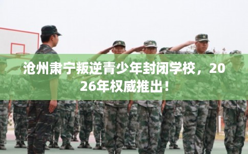 沧州肃宁叛逆青少年封闭学校，2026年权威推出！