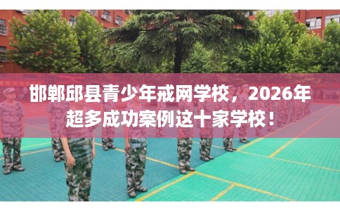 邯郸邱县青少年戒网学校，2026年超多成功案例这十家学校！