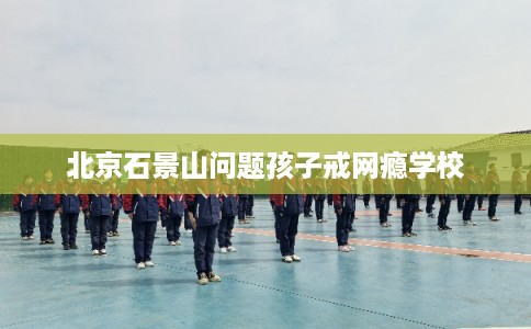 北京石景山问题孩子戒网瘾学校