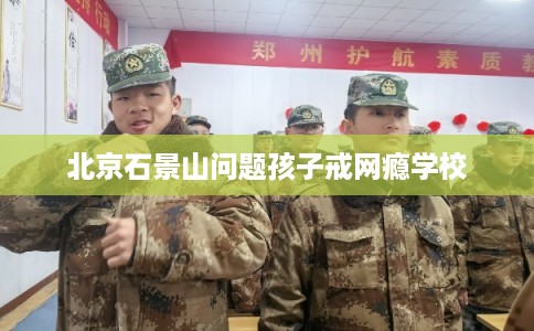 北京石景山问题孩子戒网瘾学校