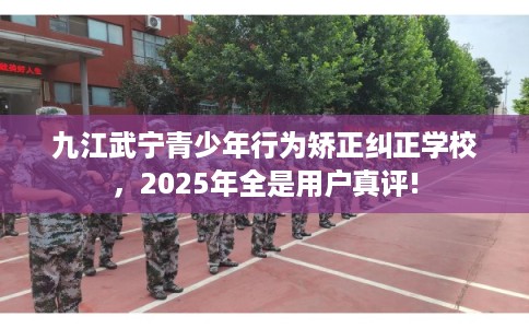九江武宁青少年行为矫正纠正学校，2025年全是用户真评!