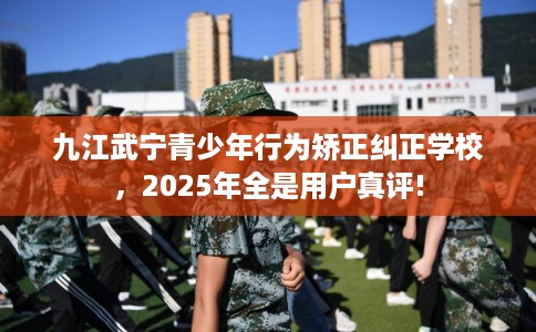九江武宁青少年行为矫正纠正学校，2025年全是用户真评!