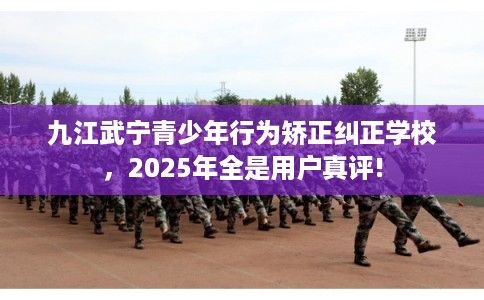 九江武宁青少年行为矫正纠正学校，2025年全是用户真评!