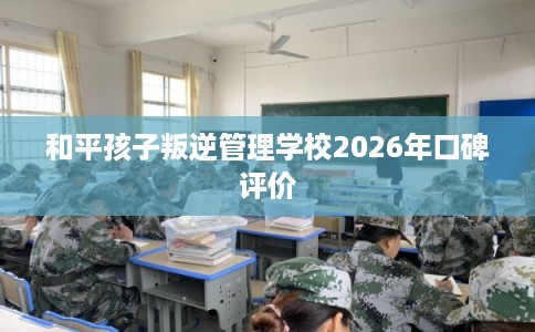 和平孩子叛逆管理学校2026年口碑评价