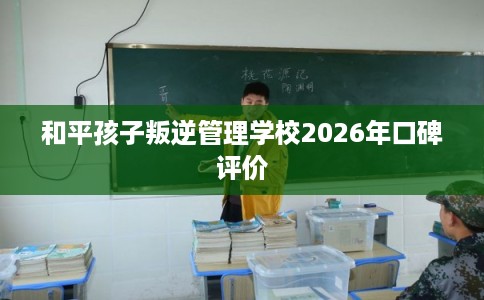 和平孩子叛逆管理学校2026年口碑评价