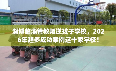 淄博临淄管教叛逆孩子学校，2026年超多成功案例这十家学校！