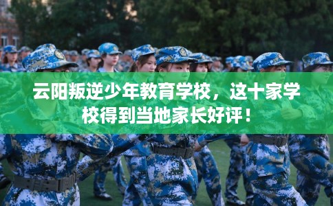 云阳叛逆少年教育学校，这十家学校得到当地家长好评！