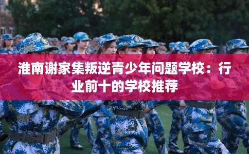 淮南谢家集叛逆青少年问题学校：行业前十的学校推荐