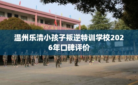 温州乐清小孩子叛逆特训学校2026年口碑评价