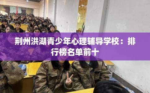 荆州洪湖青少年心理辅导学校：排行榜名单前十