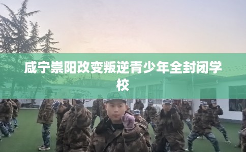 咸宁崇阳改变叛逆青少年全封闭学校