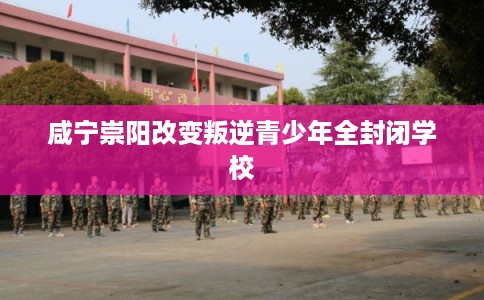 咸宁崇阳改变叛逆青少年全封闭学校