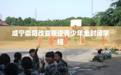 咸宁崇阳改变叛逆青少年全封闭学校