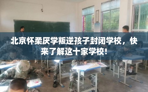 北京怀柔厌学叛逆孩子封闭学校，快来了解这十家学校!