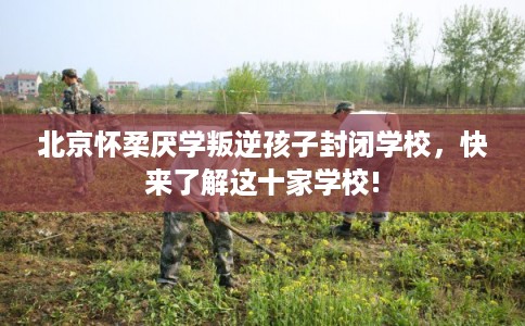 北京怀柔厌学叛逆孩子封闭学校，快来了解这十家学校!