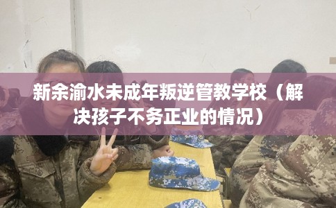 新余渝水未成年叛逆管教学校（解决孩子不务正业的情况）