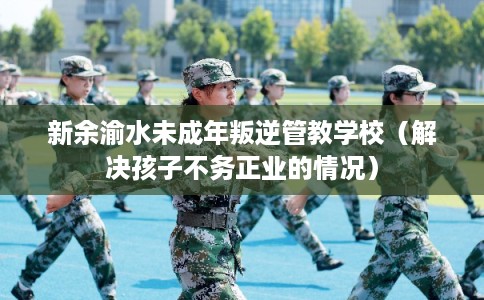 新余渝水未成年叛逆管教学校（解决孩子不务正业的情况）