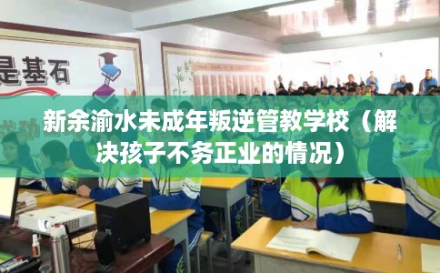 新余渝水未成年叛逆管教学校（解决孩子不务正业的情况）