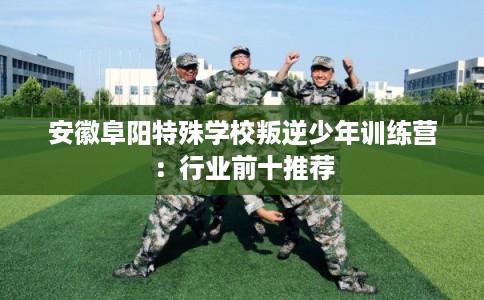安徽阜阳特殊学校叛逆少年训练营：行业前十推荐