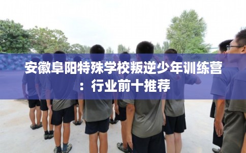 安徽阜阳特殊学校叛逆少年训练营：行业前十推荐