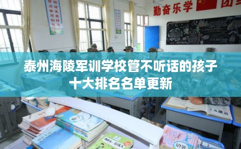 泰州海陵军训学校管不听话的孩子十大排名名单更新