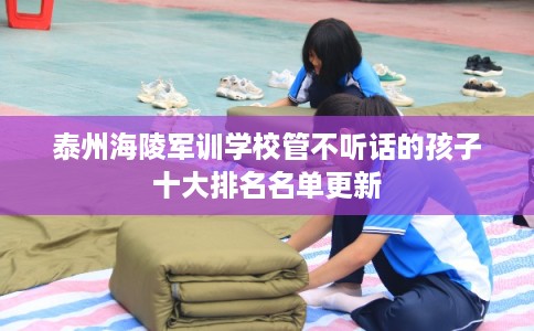 泰州海陵军训学校管不听话的孩子十大排名名单更新