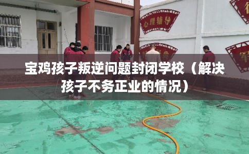 宝鸡孩子叛逆问题封闭学校（解决孩子不务正业的情况）