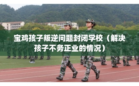 宝鸡孩子叛逆问题封闭学校（解决孩子不务正业的情况）