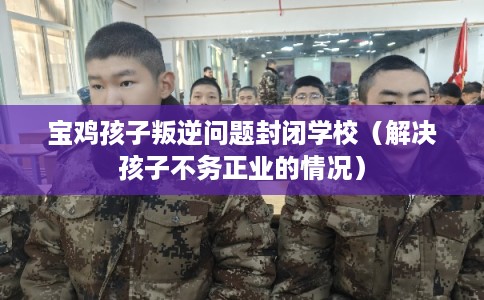 宝鸡孩子叛逆问题封闭学校（解决孩子不务正业的情况）