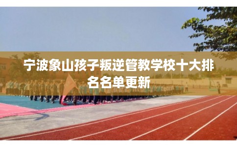 宁波象山孩子叛逆管教学校十大排名名单更新