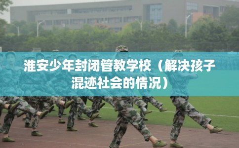 淮安少年封闭管教学校（解决孩子混迹社会的情况）