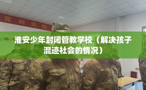 淮安少年封闭管教学校（解决孩子混迹社会的情况）