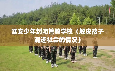 淮安少年封闭管教学校（解决孩子混迹社会的情况）