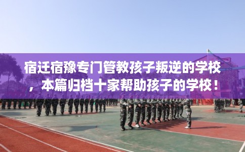 宿迁宿豫专门管教孩子叛逆的学校，本篇归档十家帮助孩子的学校！