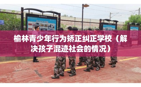 榆林青少年行为矫正纠正学校（解决孩子混迹社会的情况）