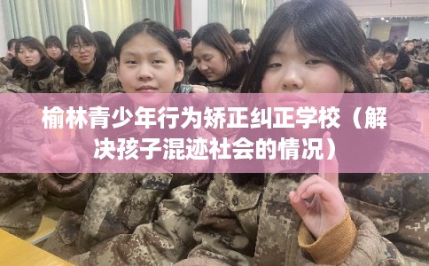 榆林青少年行为矫正纠正学校（解决孩子混迹社会的情况）