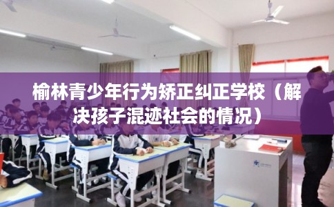 榆林青少年行为矫正纠正学校（解决孩子混迹社会的情况）