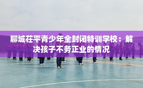 聊城茌平青少年全封闭特训学校：解决孩子不务正业的情况