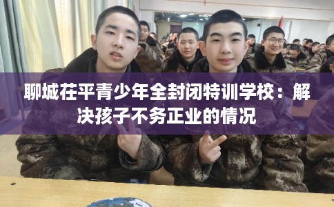 聊城茌平青少年全封闭特训学校：解决孩子不务正业的情况