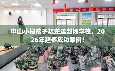 中山小榄孩子叛逆送封闭学校，2026年超多成功案例！