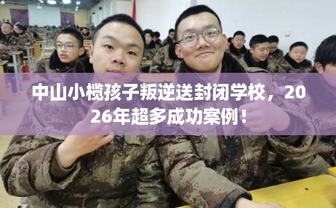 中山小榄孩子叛逆送封闭学校，2026年超多成功案例！