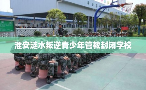 淮安涟水叛逆青少年管教封闭学校