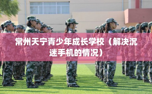 常州天宁青少年成长学校（解决沉迷手机的情况）