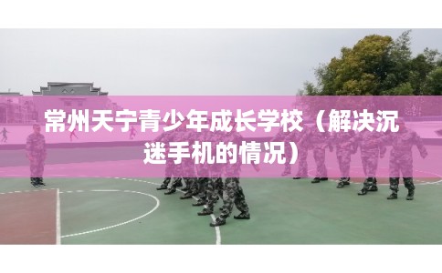 常州天宁青少年成长学校（解决沉迷手机的情况）