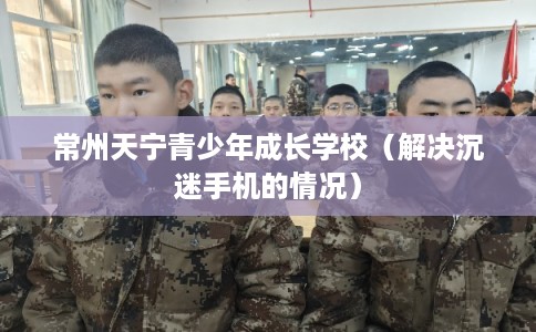 常州天宁青少年成长学校（解决沉迷手机的情况）